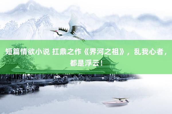 短篇情欲小说 扛鼎之作《界河之祖》，乱我心者，都是浮云！