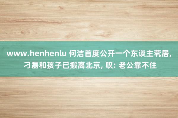 www.henhenlu 何洁首度公开一个东谈主茕居, 刁磊和孩子已搬离北京, 叹: 老公靠不住