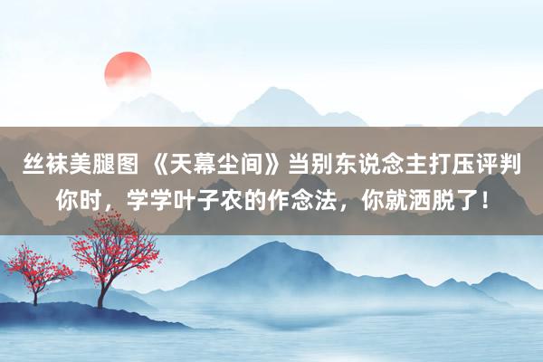 丝袜美腿图 《天幕尘间》当别东说念主打压评判你时，学学叶子农的作念法，你就洒脱了！