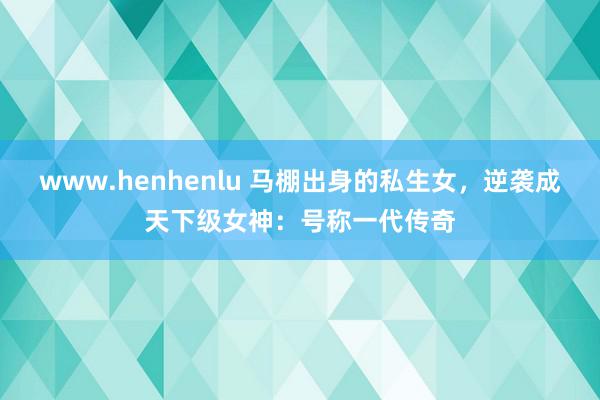 www.henhenlu 马棚出身的私生女，逆袭成天下级女神：号称一代传奇