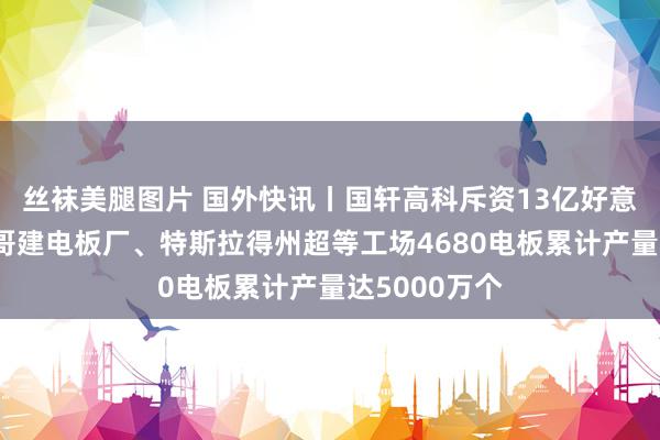 丝袜美腿图片 国外快讯丨国轩高科斥资13亿好意思元在摩洛哥建电板厂、特斯拉得州超等工场4680电板累计产量达5000万个