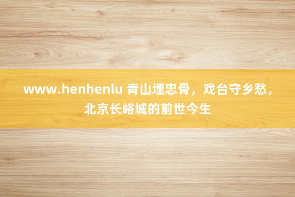 www.henhenlu 青山埋忠骨，戏台守乡愁，北京长峪城的前世今生