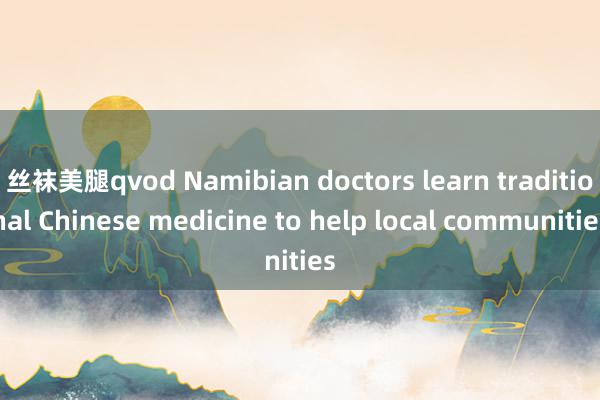 丝袜美腿qvod Namibian doctors learn traditional Chinese medicine to help local communities