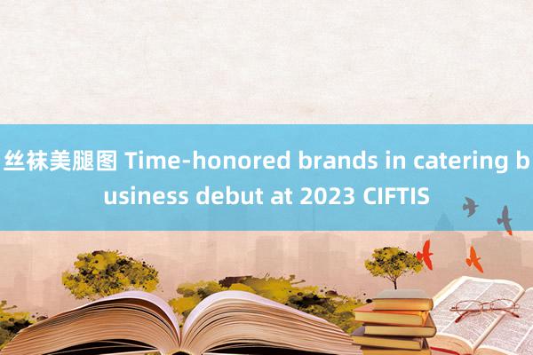 丝袜美腿图 Time-honored brands in catering business debut at 2023 CIFTIS