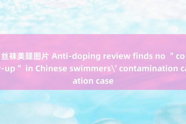 丝袜美腿图片 Anti-doping review finds no ＂cover-up＂ in Chinese swimmers' contamination case