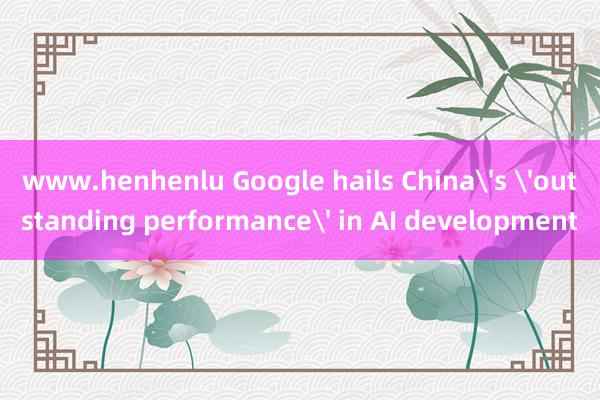 www.henhenlu Google hails China's 'outstanding performance' in AI development