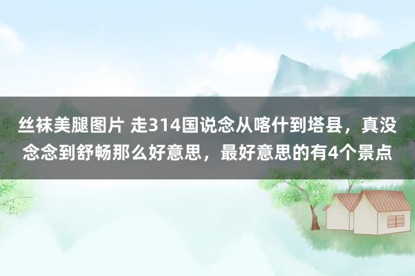 丝袜美腿图片 走314国说念从喀什到塔县，真没念念到舒畅那么好意思，最好意思的有4个景点