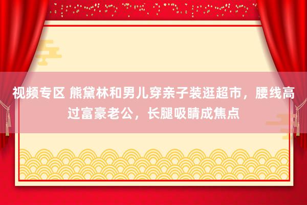 视频专区 熊黛林和男儿穿亲子装逛超市，腰线高过富豪老公，长腿吸睛成焦点