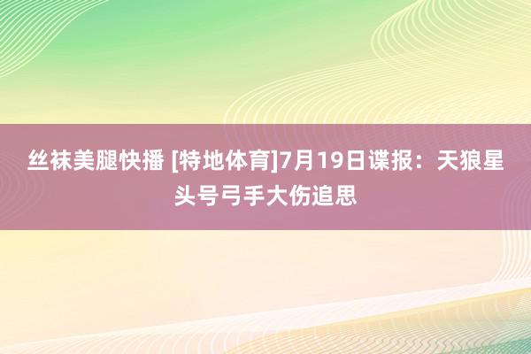 丝袜美腿快播 [特地体育]7月19日谍报：天狼星头号弓手大伤追思