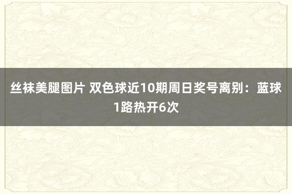 丝袜美腿图片 双色球近10期周日奖号离别：蓝球1路热开6次