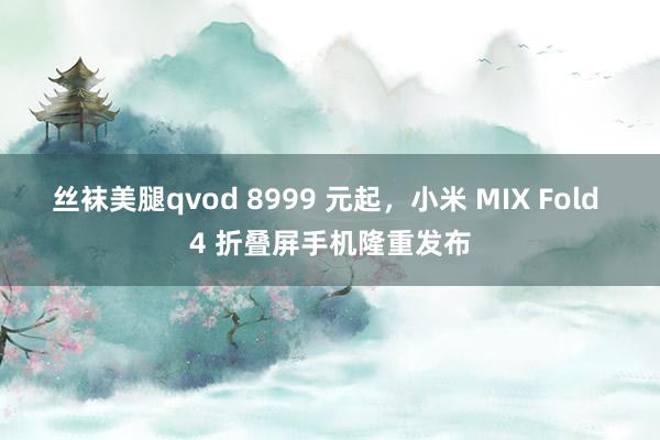 丝袜美腿qvod 8999 元起，小米 MIX Fold 4 折叠屏手机隆重发布