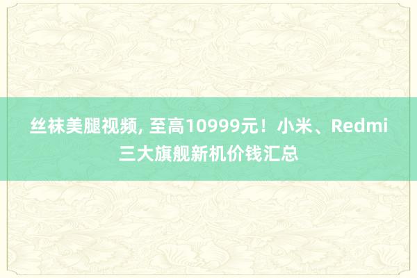 丝袜美腿视频, 至高10999元！小米、Redmi三大旗舰新机价钱汇总