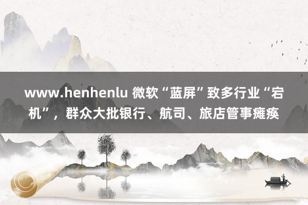 www.henhenlu 微软“蓝屏”致多行业“宕机”，群众大批银行、航司、旅店管事瘫痪