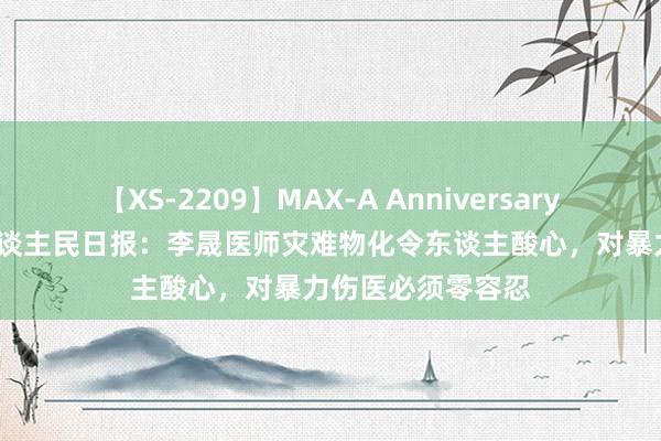 【XS-2209】MAX-A Anniversary 超永久保存版 东谈主民日报：李晟医师灾难物化令东谈主酸心，对暴力伤医必须零容忍