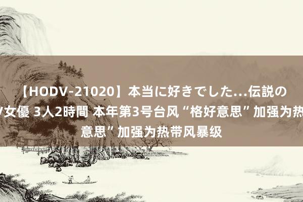 【HODV-21020】本当に好きでした…伝説の清純派AV女優 3人2時間 本年第3号台风“格好意思”加强为热带风暴级