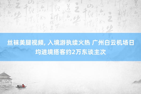 丝袜美腿视频, 入境游执续火热 广州白云机场日均进境搭客约2万东谈主次