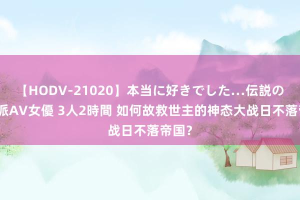 【HODV-21020】本当に好きでした…伝説の清純派AV女優 3人2時間 如何故救世主的神态大战日不落帝国？