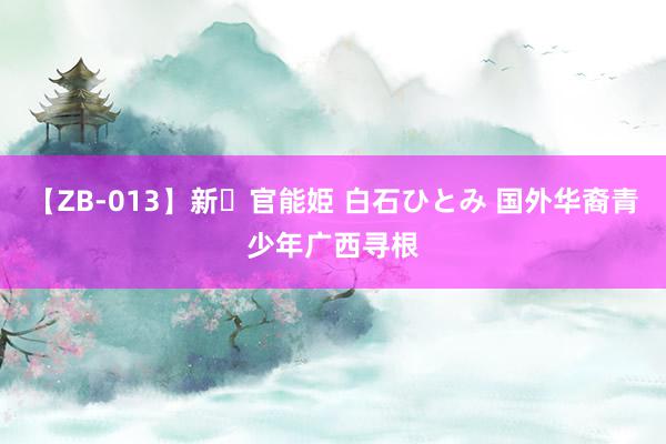 【ZB-013】新・官能姫 白石ひとみ 国外华裔青少年广西寻根