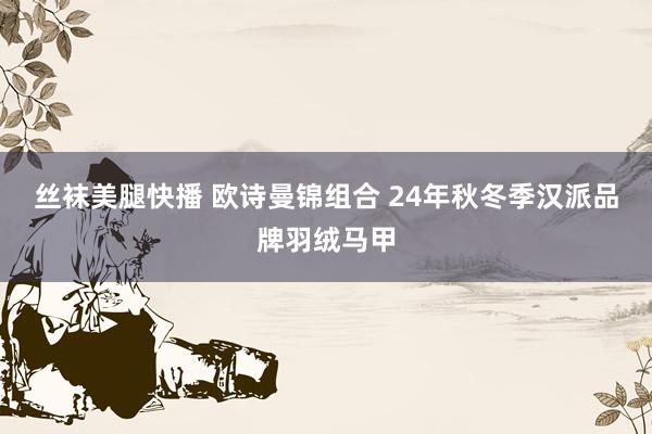 丝袜美腿快播 欧诗曼锦组合 24年秋冬季汉派品牌羽绒马甲