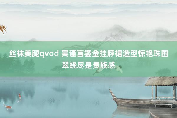 丝袜美腿qvod 吴谨言鎏金挂脖裙造型惊艳珠围翠绕尽是贵族感