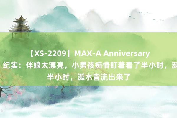 【XS-2209】MAX-A Anniversary 超永久保存版 纪实：伴娘太漂亮，小男孩痴情盯着看了半小时，涎水皆流出来了