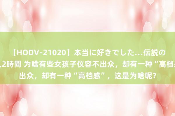 【HODV-21020】本当に好きでした…伝説の清純派AV女優 3人2時間 为啥有些女孩子仪容不出众，却有一种“高档感”，这是为啥呢？