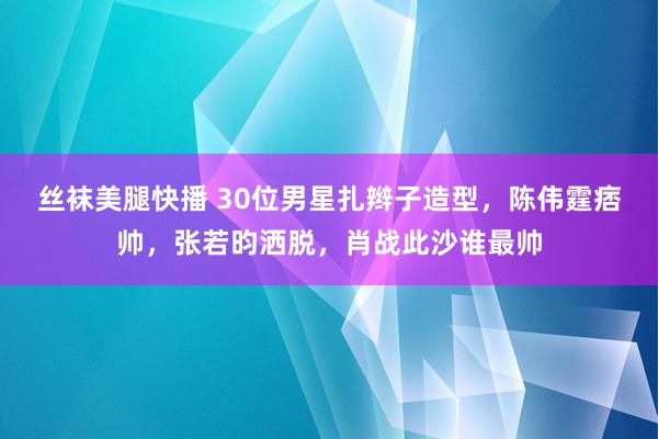 丝袜美腿快播 30位男星扎辫子造型，陈伟霆痞帅，张若昀洒脱，肖战此沙谁最帅