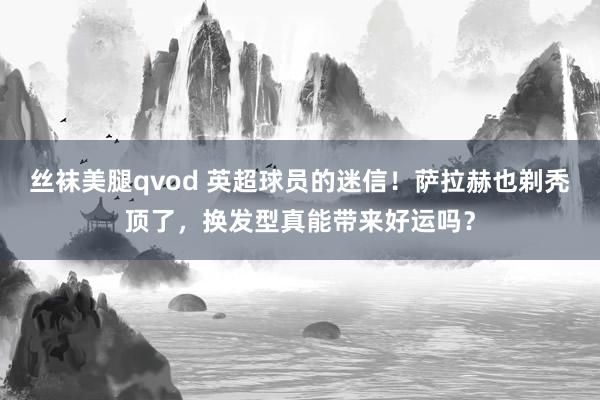 丝袜美腿qvod 英超球员的迷信！萨拉赫也剃秃顶了，换发型真能带来好运吗？