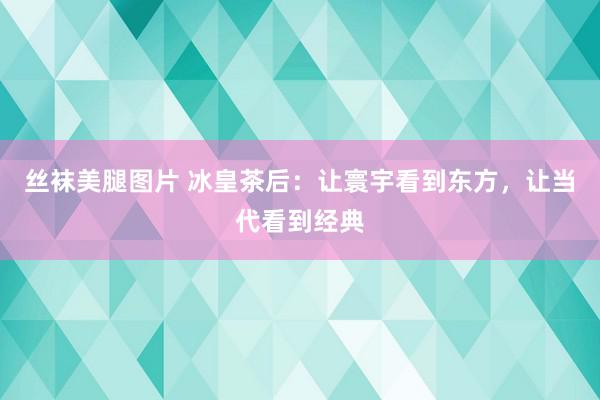 丝袜美腿图片 冰皇茶后：让寰宇看到东方，让当代看到经典