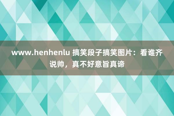 www.henhenlu 搞笑段子搞笑图片：看谁齐说帅，真不好意旨真谛