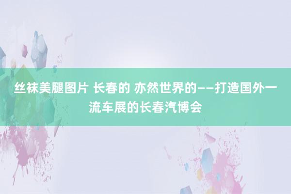 丝袜美腿图片 长春的 亦然世界的——打造国外一流车展的长春汽博会