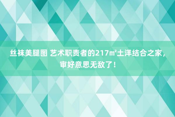 丝袜美腿图 艺术职责者的217㎡土洋结合之家，审好意思无敌了！