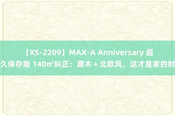 【XS-2209】MAX-A Anniversary 超永久保存版 140㎡纠正：原木＋北欧风，这才是家的时势