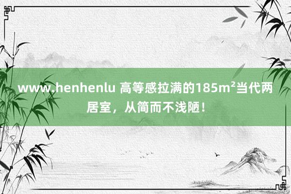 www.henhenlu 高等感拉满的185m²当代两居室，从简而不浅陋！