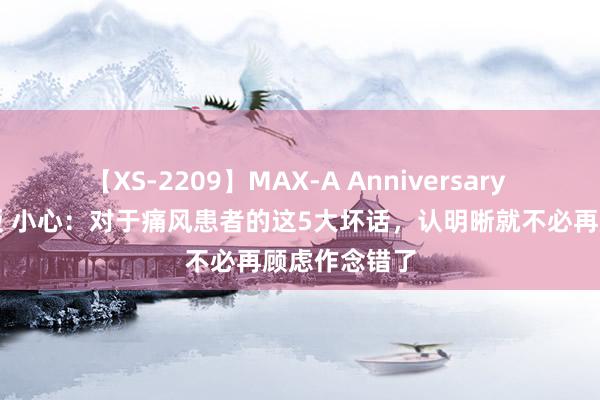 【XS-2209】MAX-A Anniversary 超永久保存版 小心：对于痛风患者的这5大坏话，认明晰就不必再顾虑作念错了