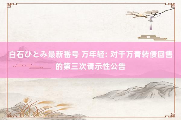 白石ひとみ最新番号 万年轻: 对于万青转债回售的第三次请示性公告