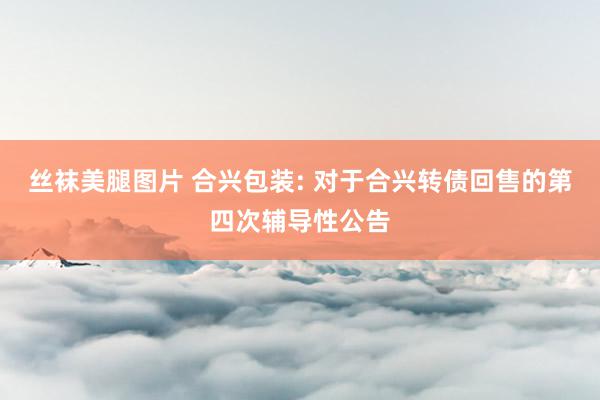 丝袜美腿图片 合兴包装: 对于合兴转债回售的第四次辅导性公告