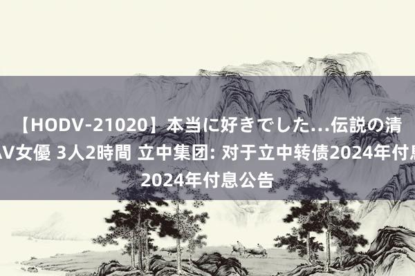 【HODV-21020】本当に好きでした…伝説の清純派AV女優 3人2時間 立中集团: 对于立中转债2024年付息公告