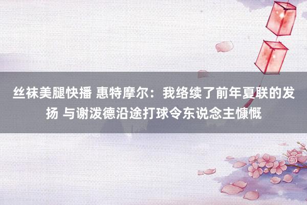 丝袜美腿快播 惠特摩尔：我络续了前年夏联的发扬 与谢泼德沿途打球令东说念主慷慨