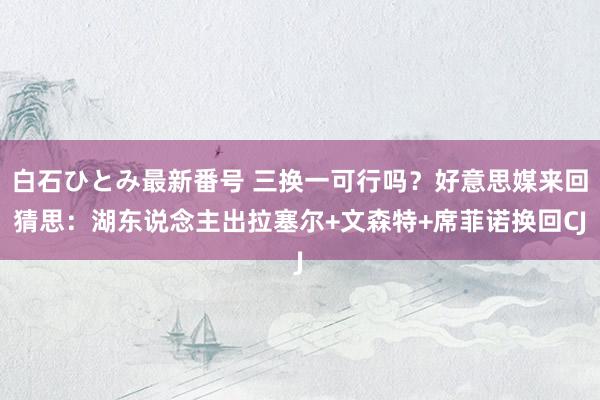 白石ひとみ最新番号 三换一可行吗？好意思媒来回猜思：湖东说念主出拉塞尔+文森特+席菲诺换回CJ