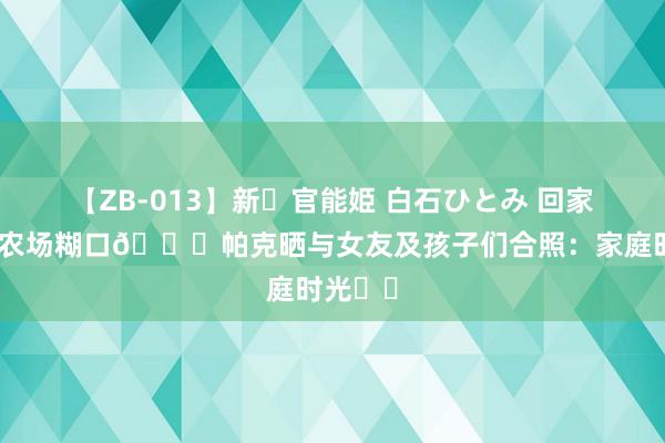 【ZB-013】新・官能姫 白石ひとみ 回家乡感受农场糊口🐎帕克晒与女友及孩子们合照：家庭时光❤️