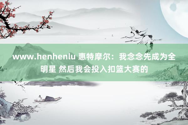 www.henhenlu 惠特摩尔：我念念先成为全明星 然后我会投入扣篮大赛的