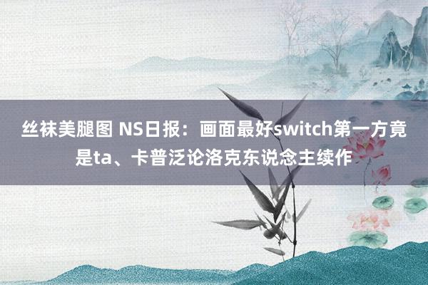 丝袜美腿图 NS日报：画面最好switch第一方竟是ta、卡普泛论洛克东说念主续作