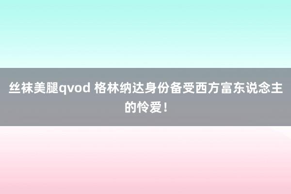 丝袜美腿qvod 格林纳达身份备受西方富东说念主的怜爱！