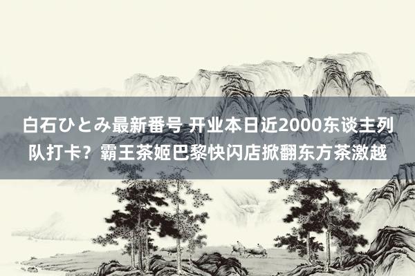 白石ひとみ最新番号 开业本日近2000东谈主列队打卡？霸王茶姬巴黎快闪店掀翻东方茶激越