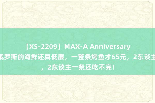 【XS-2209】MAX-A Anniversary 超永久保存版 俄罗斯的海鲜还真低廉，一整条烤鱼才65元，2东谈主一条还吃不完！