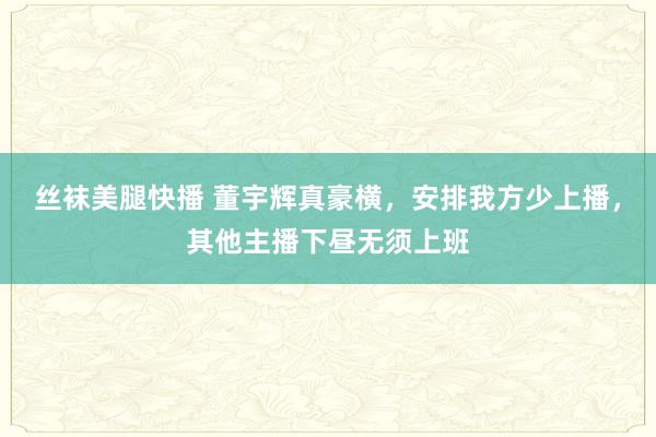 丝袜美腿快播 董宇辉真豪横，安排我方少上播，其他主播下昼无须上班