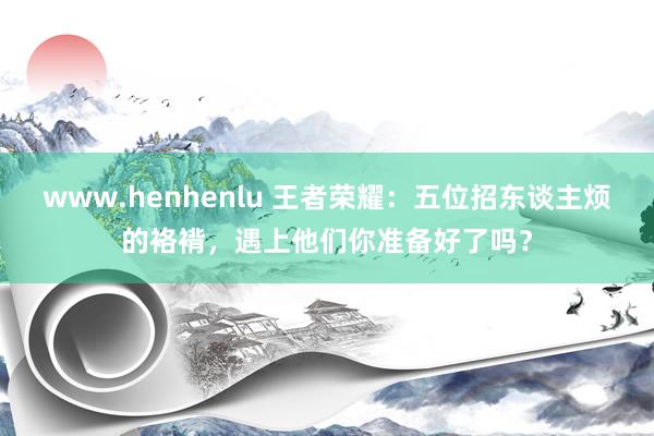 www.henhenlu 王者荣耀：五位招东谈主烦的袼褙，遇上他们你准备好了吗？