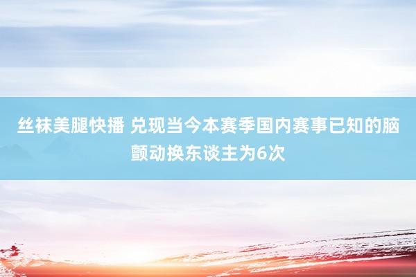 丝袜美腿快播 兑现当今本赛季国内赛事已知的脑颤动换东谈主为6次