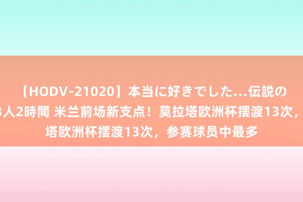 【HODV-21020】本当に好きでした…伝説の清純派AV女優 3人2時間 米兰前场新支点！莫拉塔欧洲杯摆渡13次，参赛球员中最多